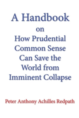 A Handbook on How Prudential Common Sense Can Save the World from Imminent Collapse by Redpath, Peter Anthony Achilles
