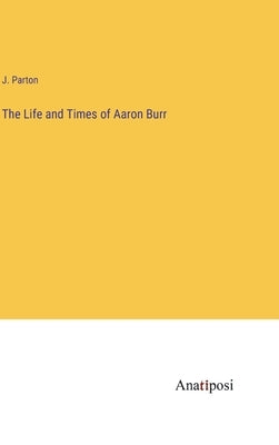 The Life and Times of Aaron Burr by Parton, J.