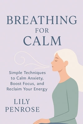 Breathing for Calm: Simple Techniques to Calm Anxiety, Boost Focus, and Reclaim Your Energy by Penrose, Lily