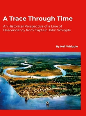 A Trace Through Time: An Historical Perspective of a Line of Descendancy from Captain John Whipple by Whipple, Neil