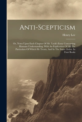 Anti-scepticism: Or, Notes Upon Each Chapter Of Mr. Lock's Essay Concerning Humane Understanding. With An Explication Of All The Partic by (D D. )., Henry Lee
