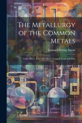 The Metallurgy of the Common Metals: Gold, Silver, Iron (And Steel), Copper, Lead and Zinc by Austin, Leonard Strong