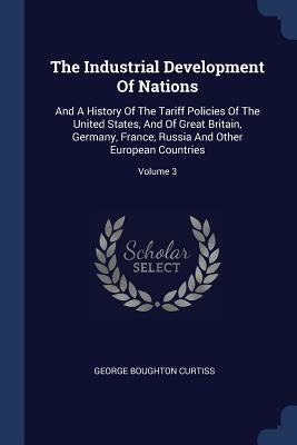 The Industrial Development Of Nations: And A History Of The Tariff Policies Of The United States, And Of Great Britain, Germany, France, Russia And Ot by Curtiss, George Boughton