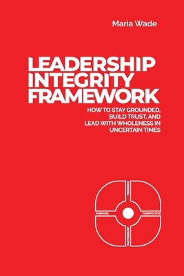 Leadership Integrity Framework: How to Stay Grounded, Build Trust, and Lead with Wholeness in Uncertain Times by Wade, Maria