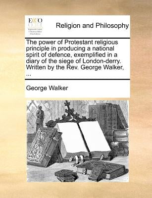 The Power of Protestant Religious Principle in Producing a National Spirit of Defence, Exemplified in a Diary of the Siege of London-Derry. Written by by Walker, George