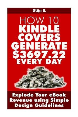 How 10 Kindle Covers Generate $3697.22 Every Day: Explode Your eBook Revenue using Simple Design Guidelines by B, Stijn