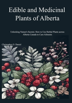 Edible and Medicinal Plants of Alberta: Unlocking Nature's Secrets: How to Use Herbal Plants across Alberta Canada to Cure Ailments by O. Daniel, Christopher