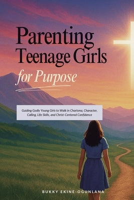 Parenting Teenage Girls for Purpose: Guiding Godly Young Girls to Walk in Charisma, Character, Calling, Life Skills, and Christ-Centered Confidence by Ekine-Ogunlana, Bukky