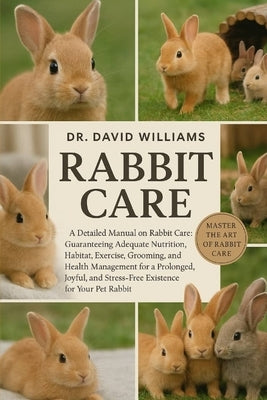 Rabbit Care: "A Detailed Manual on Rabbit Care: Guaranteeing Adequate Nutrition, Habitat, Exercise, Grooming, and Health Management for a Prolonged, J by Williams, David