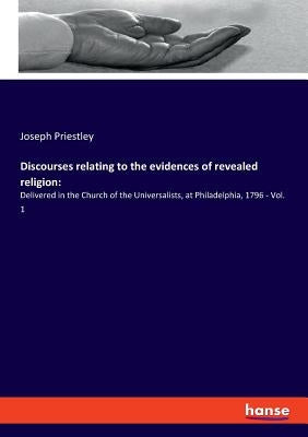 Discourses relating to the evidences of revealed religion: Delivered in the Church of the Universalists, at Philadelphia, 1796 - Vol. 1 by Priestley, Joseph