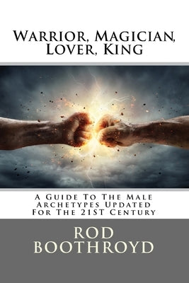 Warrior, Magician, Lover, King: A Guide To The Male Archetypes Updated For The 21st Century: A guide to men's archetypes, emotions, and the developmen by Boothroyd, Rod