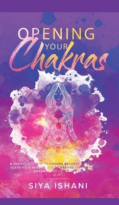 Opening your Chakras: A complete guide to finding balance by awakening, clearing & healing your chakras - For beginners & advanced practice by Ishani, Siya