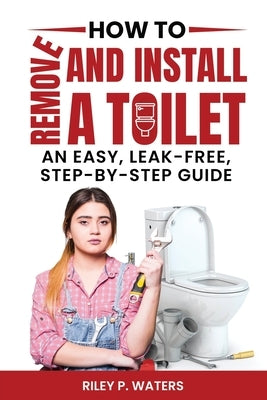 How to Remove and Install a Toilet: An Easy, Leak-Free, Step-by-Step Guide by Waters, Riley P.