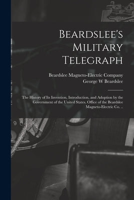 Beardslee's Military Telegraph: the History of Its Invention, Introduction, and Adoption by the Government of the United States. Office of the Beardsl by Beardslee Magneto-Electric Company (New