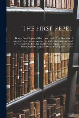 The First Rebel: Being a Lost Chapter of Our History and a True Narrative of America's First Uprising Against English Military Authorit by Anonymous