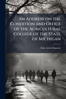 An Address on the Condition and Office of the Agricultural College of the State of Michigan by Fiske, Lewis Ransom 1825-1901 [From Ol