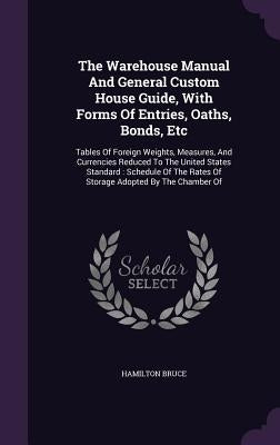 The Warehouse Manual And General Custom House Guide, With Forms Of Entries, Oaths, Bonds, Etc: Tables Of Foreign Weights, Measures, And Currencies Red by Bruce, Hamilton