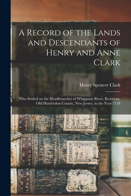 A Record of the Lands and Descendants of Henry and Anne Clark: Who Settled on the Headbranches of Whippany River, Roxiticus, Old Hunterdon County, New by Clark, Henry Spencer