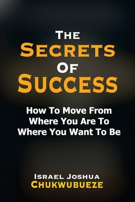 The Secrets of Success: How to Move from Where You Are to Where You Want to Be by Chukwubueze, Israel Joshua