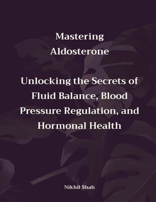 Mastering Aldosterone: Unlocking the Secrets of Fluid Balance, Blood Pressure Regulation, and Hormonal Health by Shah, Sean