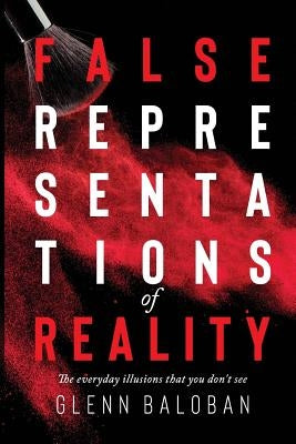 False Representations Of Reality: The everyday illusions that you don't see by Baloban, Glenn