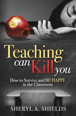 Teaching can kill you: How to survive and BE HAPPE in the classroom by Shields, Sheryl a.