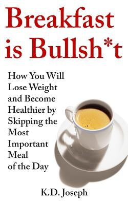 Breakfast is Bullsh*t: How You Will Lose Weight and Become Healthier by Skipping the Most Important Meal of the Day by Joseph, K. D.