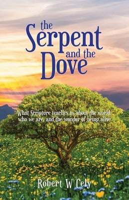 The Serpent and the Dove: What Scripture teaches us about the world, who we are, and the wonder of being alive by Cely, Robert W.