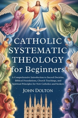 Catholic Systematic Theology for Beginners: A Comprehensive Introduction to Sacred Doctrine, Biblical Foundations, Church Teachings, and Spiritual Pri by Dolton, John