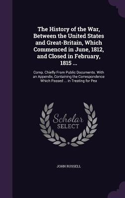 The History of the War, Between the United States and Great-Britain, Which Commenced in June, 1812, and Closed in February, 1815 ...: Comp. Chiefly Fr by Russell, John