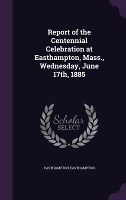 Report of the Centennial Celebration at Easthampton, Mass., Wednesday, June 17th, 1885 by Easthampton, Easthampton