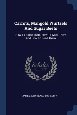 Carrots, Mangold Wurtzels And Sugar Beets: How To Raise Them, How To Keep Them And How To Feed Them by James John Howard Gregory
