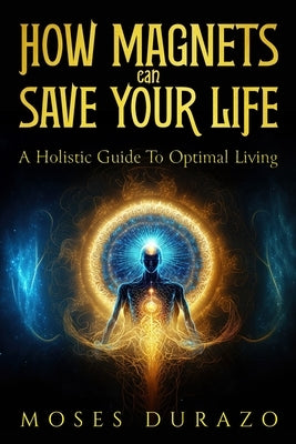How Magnets Can Save Your Life: A Holistic Guide to Optimal Living by Durazo, Moses