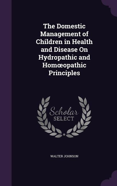 The Domestic Management of Children in Health and Disease On Hydropathic and Homoeopathic Principles by Johnson, Walter