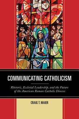 Communicating Catholicism: Rhetoric, Ecclesial Leadership, and the Future of the American Roman Catholic Diocese by Maier, Craig T.
