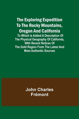 The Exploring Expedition to the Rocky Mountains, Oregon and California; To which is Added a Description of the Physical Geography of California, with by Charles Frémont, John