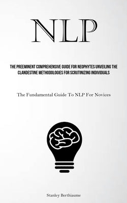 Nlp: The Preeminent Comprehensive Guide For Neophytes Unveiling The Clandestine Methodologies For Scrutinizing Individuals (The Fundamental Guide To N by Berthiaume, Stanley