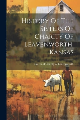 History Of The Sisters Of Charity Of Leavenworth, Kansas by Sisters of Charity of Leavenworth (Ka