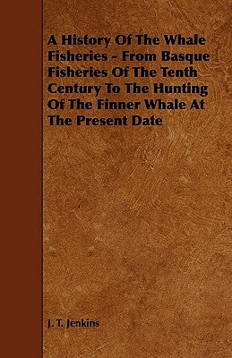 A History of the Whale Fisheries - From Basque Fisheries of the Tenth Century to the Hunting of the Finner Whale at the Present Date by Jenkins, J. T.