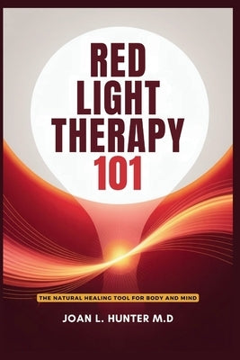 RED LIGHT THERAPY 101 - The Natural Healing Tool for Body and Mind: Relieve Pain, Improve Skin, Rejuvenate Your Energy by Hunter M. D., Joan L.