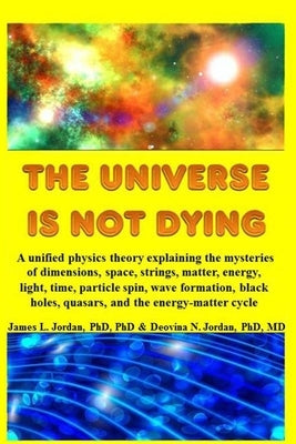 The Universe is Not Dying: A unified physics theory explaining the mysteries of dimensions, space, strings, matter, energy, light, time, particle by Jordan, James L.