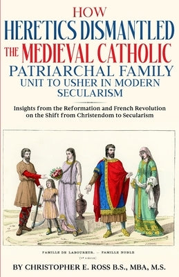 How Heretics Dismantled the Medieval Catholic Patriarchal Family Unit to Usher in Modern Secularism: Insights from the Reformation and French Revoluti by Ross, Christopher