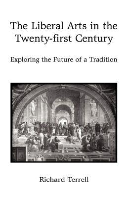 The Liberal Arts in the Twenty-First Century: Exploring the Future of a Tradition by Richard Terrell, Terrell