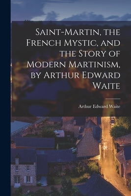 Saint-Martin, the French Mystic, and the Story of Modern Martinism, by Arthur Edward Waite by Waite, Arthur Edward