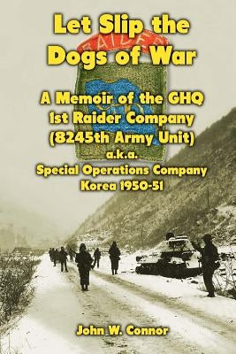 Let Slip the Dogs of War: A Memoir of the GHQ 1st Raider Company (8245th Army Unit) a.k.a. Special Operations Company Korea, 1950-51 by Connor, John W.