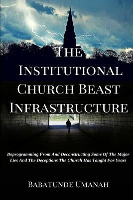 The Institutional Church Beast Infrastructure: Deprogramming From And Deconstructing Some Of The Major Lies And The Deceptions The Church Has Taught F by Umanah, Babatunde