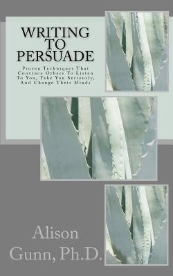 Writing to Persuade: Proven Techniques That Convince Others To Listen To You, Take You Seriously, And Change Their Minds. by Gunn Ph. D., Alison M.