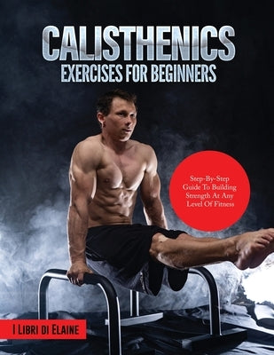 Calisthenics Exercises for Beginners: Step-By-Step Guide to Building Strength at Any Level of Fitness by I Libri Di Elaine