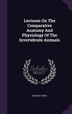 Lectures On The Comparative Anatomy And Physiology Of The Invertebrate Animals by Owen, Richard