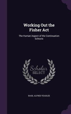 Working Out the Fisher Act: The Human Aspect of the Continuation Schools by Yeaxlee, Basil Alfred